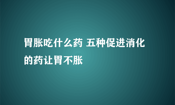 胃胀吃什么药 五种促进消化的药让胃不胀