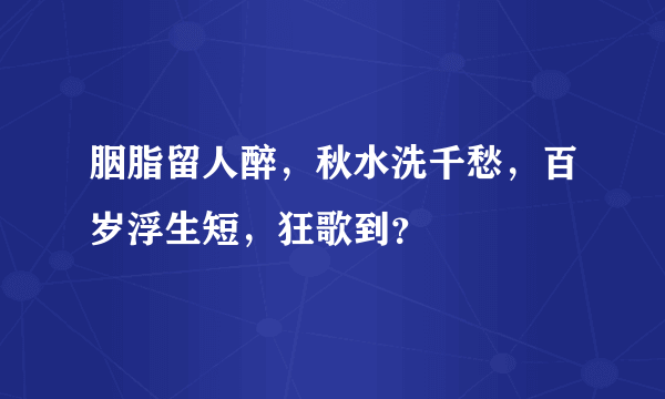 胭脂留人醉，秋水洗千愁，百岁浮生短，狂歌到？