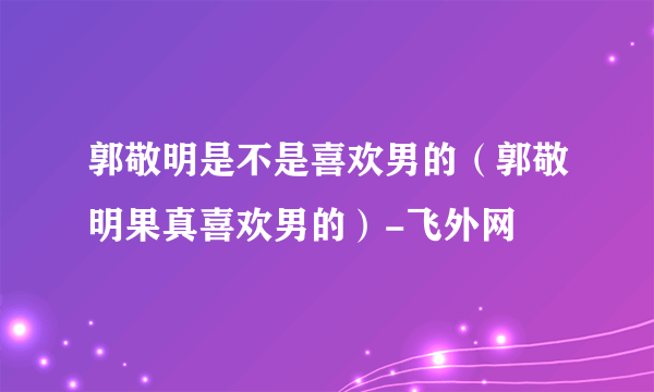 郭敬明是不是喜欢男的（郭敬明果真喜欢男的）-飞外网