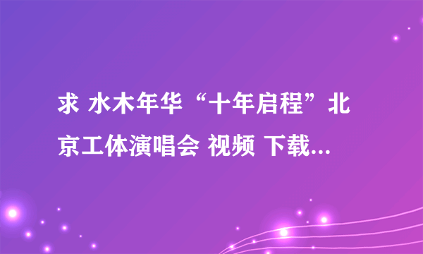 求 水木年华“十年启程”北京工体演唱会 视频 下载地址 要完整版 像优酷上的一部分的就算了