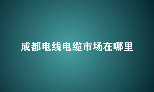 成都电线电缆市场在哪里