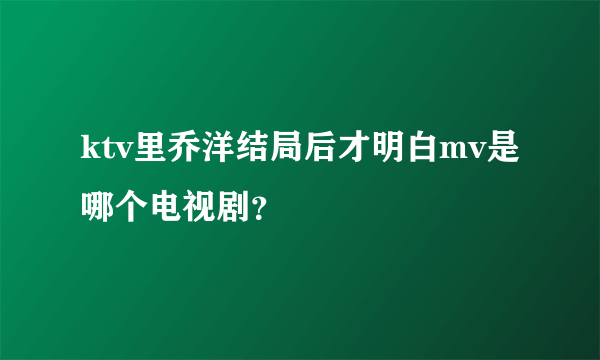 ktv里乔洋结局后才明白mv是哪个电视剧？