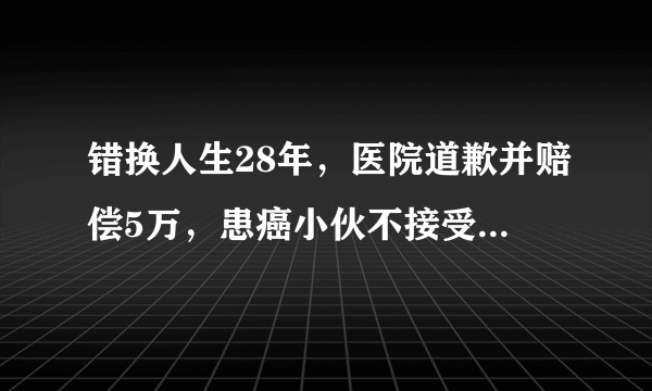 错换人生28年，医院道歉并赔偿5万，患癌小伙不接受到底合不合理？