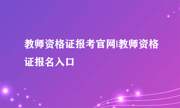 教师资格证报考官网|教师资格证报名入口