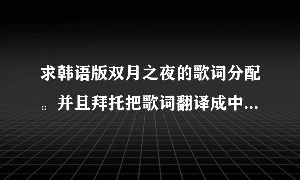 求韩语版双月之夜的歌词分配。并且拜托把歌词翻译成中文...