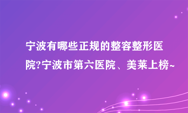 宁波有哪些正规的整容整形医院?宁波市第六医院、美莱上榜~