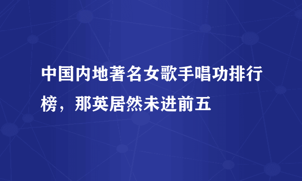 中国内地著名女歌手唱功排行榜，那英居然未进前五