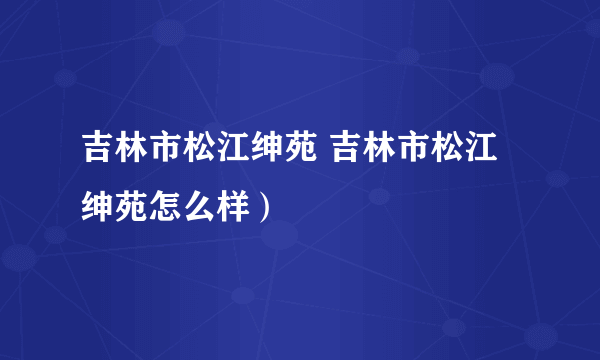 吉林市松江绅苑 吉林市松江绅苑怎么样）