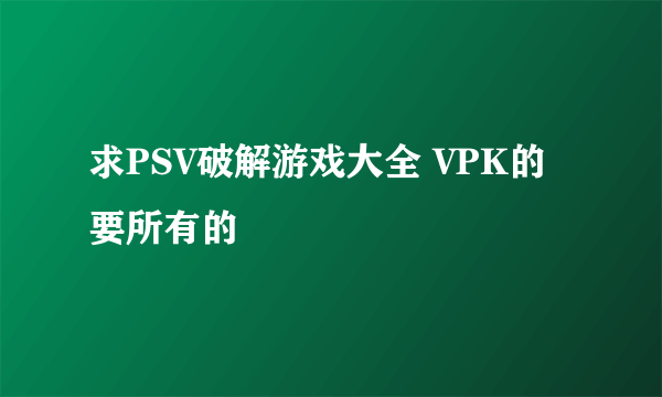 求PSV破解游戏大全 VPK的 要所有的