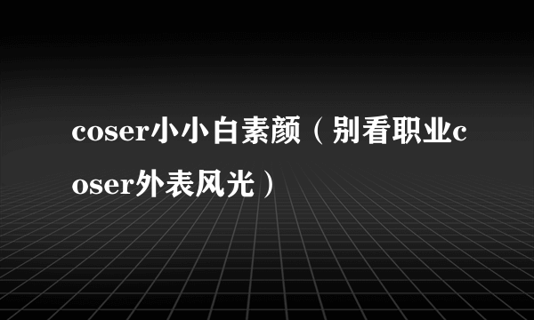 coser小小白素颜（别看职业coser外表风光）