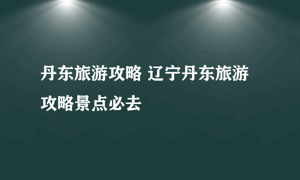 丹东旅游攻略 辽宁丹东旅游攻略景点必去