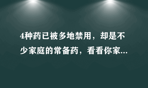 4种药已被多地禁用，却是不少家庭的常备药，看看你家还在用吗？