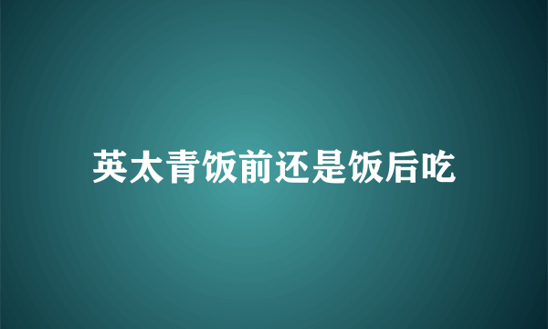 英太青饭前还是饭后吃