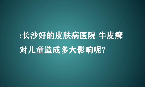 :长沙好的皮肤病医院 牛皮癣对儿童造成多大影响呢?