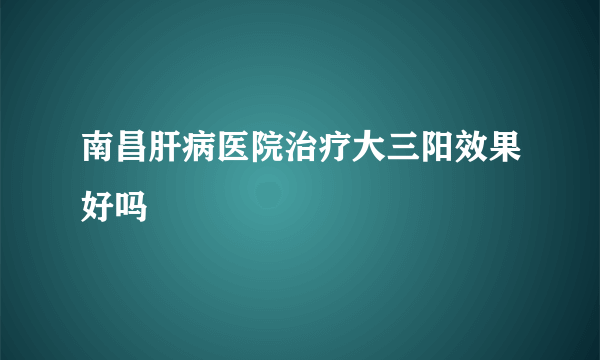 南昌肝病医院治疗大三阳效果好吗