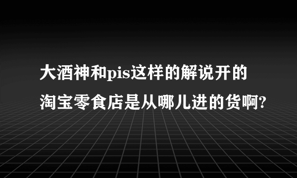 大酒神和pis这样的解说开的淘宝零食店是从哪儿进的货啊?