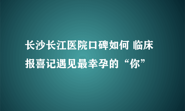 长沙长江医院口碑如何 临床报喜记遇见最幸孕的“你”