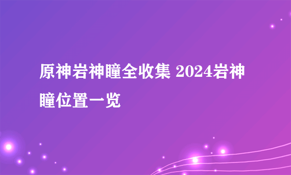 原神岩神瞳全收集 2024岩神瞳位置一览