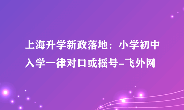 上海升学新政落地：小学初中入学一律对口或摇号-飞外网