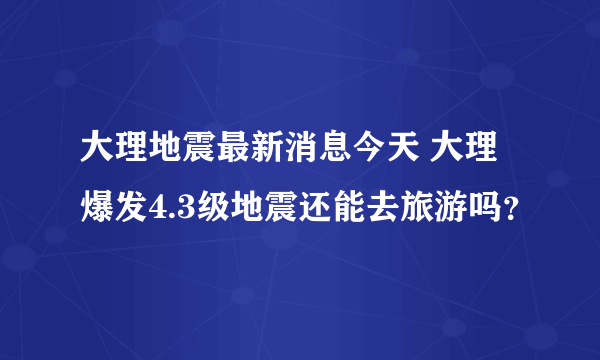 大理地震最新消息今天 大理爆发4.3级地震还能去旅游吗？