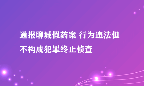 通报聊城假药案 行为违法但不构成犯罪终止侦查