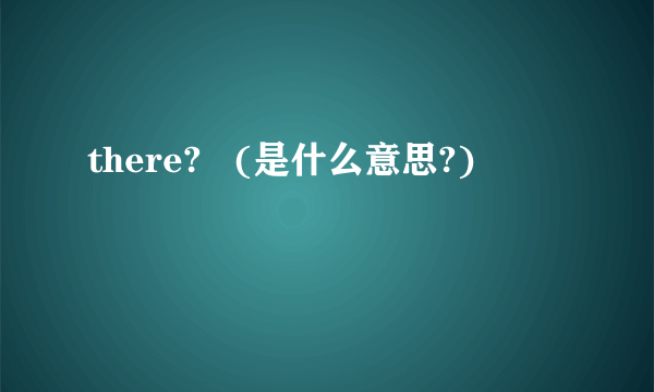 there?   (是什么意思?)