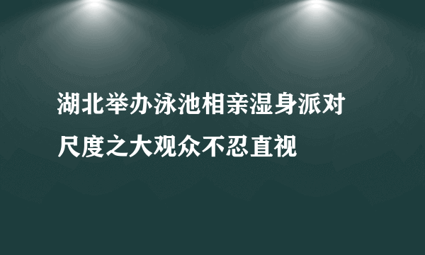 湖北举办泳池相亲湿身派对 尺度之大观众不忍直视