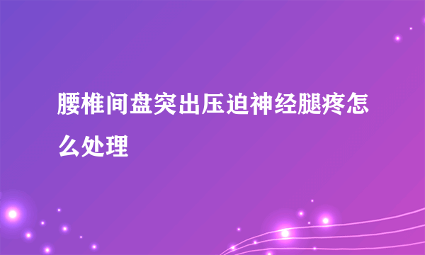 腰椎间盘突出压迫神经腿疼怎么处理