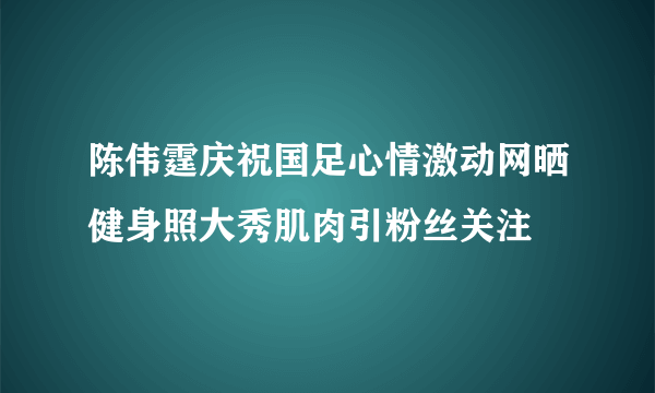 陈伟霆庆祝国足心情激动网晒健身照大秀肌肉引粉丝关注