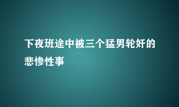 下夜班途中被三个猛男轮奸的悲惨性事