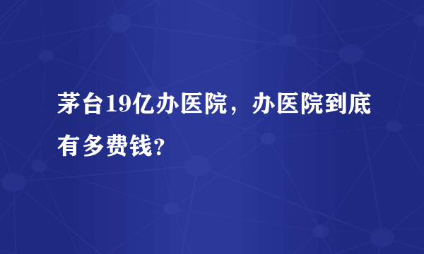 茅台19亿办医院，办医院到底有多费钱？