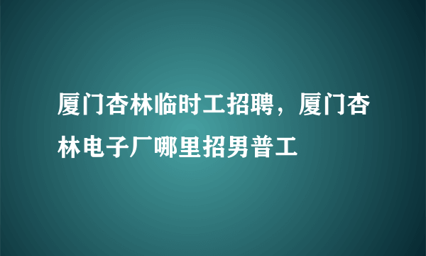 厦门杏林临时工招聘，厦门杏林电子厂哪里招男普工