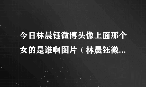 今日林晨钰微博头像上面那个女的是谁啊图片（林晨钰微博头像上面那个女的是谁啊!）