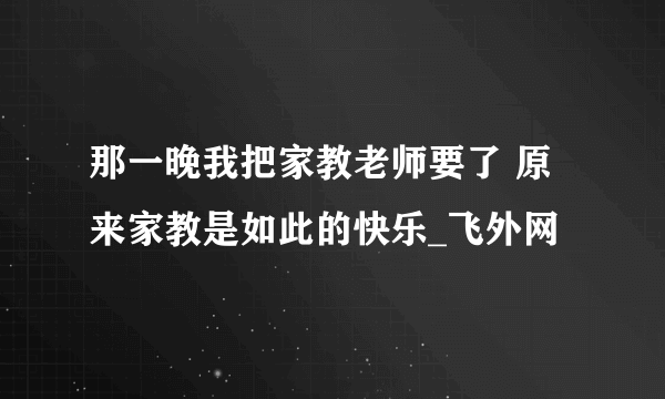 那一晚我把家教老师要了 原来家教是如此的快乐_飞外网