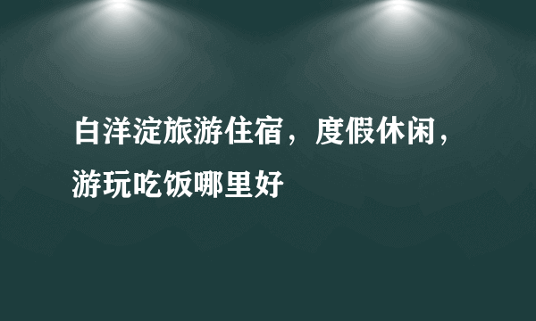 白洋淀旅游住宿，度假休闲，游玩吃饭哪里好