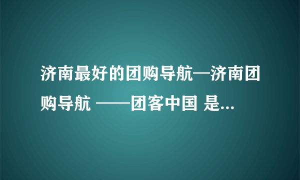 济南最好的团购导航—济南团购导航 ——团客中国 是哪个？ 谢谢大家