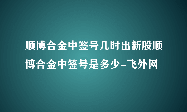 顺博合金中签号几时出新股顺博合金中签号是多少-飞外网