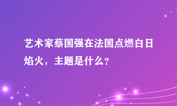 艺术家蔡国强在法国点燃白日焰火，主题是什么？