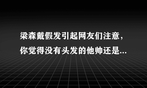 梁森戴假发引起网友们注意，你觉得没有头发的他帅还是有头发的他帅？