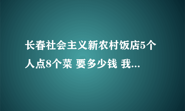 长春社会主义新农村饭店5个人点8个菜 要多少钱 我们是学生酒水不算