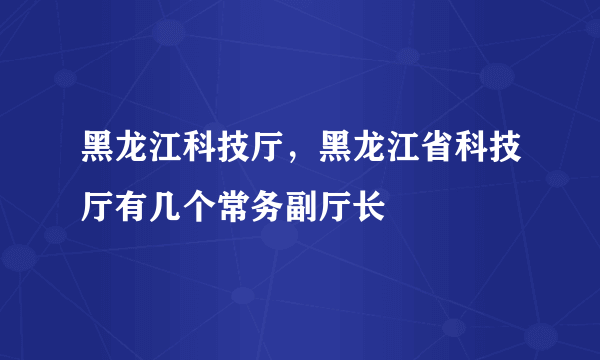 黑龙江科技厅，黑龙江省科技厅有几个常务副厅长