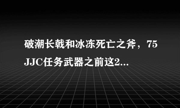 破潮长戟和冰冻死亡之斧，75JJC任务武器之前这2把武器对战士来说哪个好。求高端解答，谢谢。