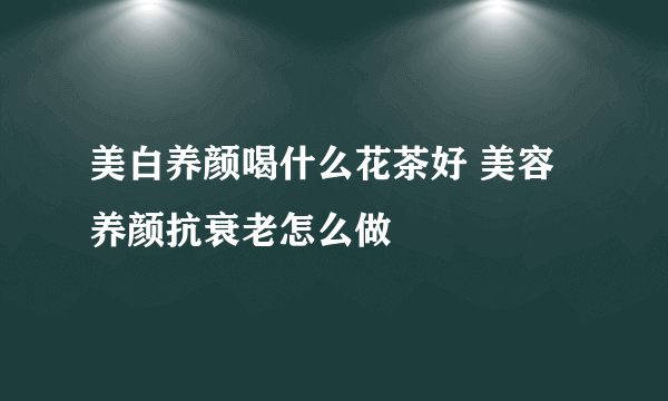 美白养颜喝什么花茶好 美容养颜抗衰老怎么做