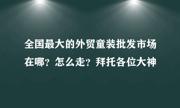 全国最大的外贸童装批发市场在哪？怎么走？拜托各位大神