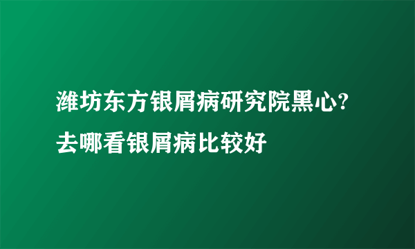 潍坊东方银屑病研究院黑心?去哪看银屑病比较好