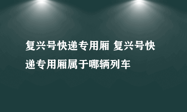 复兴号快递专用厢 复兴号快递专用厢属于哪辆列车