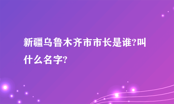 新疆乌鲁木齐市市长是谁?叫什么名字?