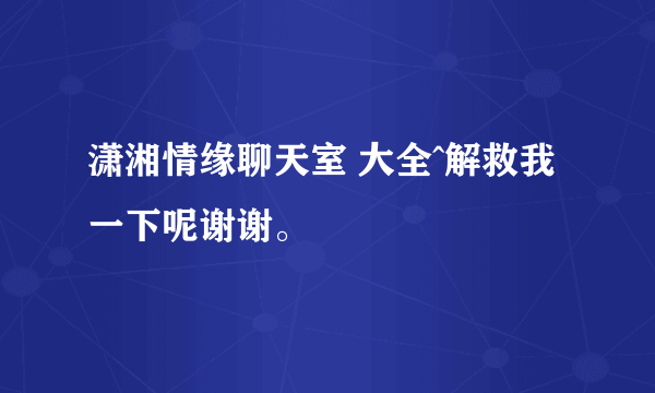 潇湘情缘聊天室 大全^解救我一下呢谢谢。