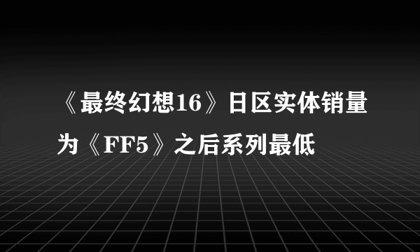 《最终幻想16》日区实体销量为《FF5》之后系列最低