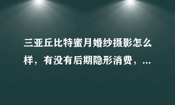 三亚丘比特蜜月婚纱摄影怎么样，有没有后期隐形消费，有谁去过呀？